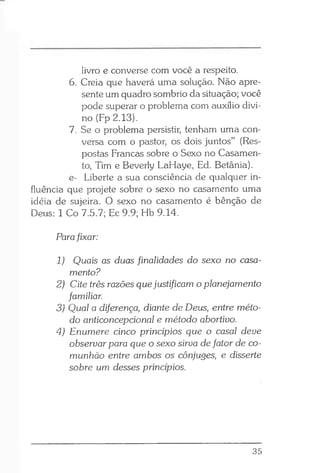 livro e converse com você a respeito.
6. Creia que haverá uma solução. Não apre­
sente um quadro sombrio da situação; você
pode superar o problema com auxílio divi­
no (Fp 2.13).
7. Se o problema persistir, tenham uma con­
versa com o pastor, os dois juntos” (Res­
postas Francas sobre o Sexo no Casamen­
to, Tim e Beverly LaHaye, Ed. Betânia).
e- Liberte a sua consciência de qualquer in­
fluência que projete sobre o sexo no casamento uma
idéia de sujeira. O sexo no casamento é bênção de
Deus: 1 Co 7.5.7; Ec 9.9; Hb 9.14.
Parafixar:
1) Quais as duas finalidades do sexo no casa­
mento?
2) Cite três razões que justificam o planejamento
familiar.
3) Qual a diferença, diante de Deus, entre méto­
do anticoncepcional e método abortivo.
4) Enumere cinco princípios que o casal deve
observar para que o sexo sirva de fator de co­
munhão entre ambos os cônjuges, e disserte
sobre um desses princípios.
35
 