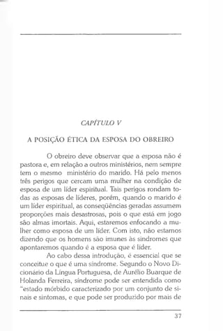 CAPÍTULO V
A POSIÇÃO ÉTICA DA ESPOSA DO OBREIRO
O obreiro deve observar que a esposa não é
pastora e, em relação a outros ministérios, nem sempre
tem o mesmo ministério do marido. Há pelo menos
três perigos que cercam uma mulher na condição de
esposa de um líder espiritual. Tais perigos rondam to­
das as esposas de líderes, porém, quando o marido é
um líder espiritual, as conseqüências geradas assumem
proporções mais desastrosas, pois o que está em jogo
são almas imortais. Aqui, estaremos enfocando a mu­
lher como esposa de um líder. Com isto, não estamos
dizendo que os homens são imunes às sindromes que
apontaremos quando é a esposa que é líder.
Ao cabo dessa introdução, é essencial que se
conceitue o que é uma síndrome. Segundo o Novo Di­
cionário da Língua Portuguesa, de Aurélio Buarque de
Holanda Ferreira, síndrome pode ser entendida como
“estado mórbido caracterizado por um conjunto de si­
nais e sintomas, e que pode ser produzido por mais de
37
 