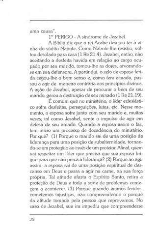 uma causa” .
Io PERIGO - A síndrome de Jezabel.
A Bíblia diz que o rei Acabe desejou ter a vi­
nha do súdito Nabote. Como Nabote lhe resistiu, vol­
tou desolado para casa (1 Re 21.4). Jezabel, então, não
aceitando a desfeita havida em relação ao cargo ocu­
pado por seu marido, tomou-lhe as dores, arvorando-
se em sua defensora. A partir daí, o zelo de esposa feri­
da cegou-lhe o bom senso e, como fera acuada, pas­
sou a agir de maneira contrária aos princípios divinos.
A ação de Jezabel, apesar de procurar o bem de seu
marido, gerou a destruição de seu reinado (1 Re 21.19).
E comum que no ministério, o líder eclesiásti­
co sofra desfeitas, perseguições, lutas, etc. Nesse mo­
mento, a esposa sofre junto com seu marido e, muitas
vezes, tal como Jezabel, sente o impulso de agir em
defesa de seu amado. Quando a esposa assim o faz,
tem início um processo de decadência do ministério.
Por quê? (1) Porque o marido sai de uma posição de
liderança para uma posição de subalternidade, tornan-
do-se um protegido ao invés de um protetor. Afinal, quem
vai respeitar um líder que precisa que sua esposa bri­
gue para que não perca a liderança? (2) Porque ao agir
assim, a esposa sai de uma posição espiritual de des­
canso em Deus e passa a agir na carne, na sua força
própria. Tal atitude afasta o Espírito Santo, retira a
proteção de Deus e toda a sorte de problemas come­
çam a acontecer. (3) Porque quando agimos feridos,
cometemos injustiças, não compreendendo o porquê
da atitude tomada pela pessoa que reprovamos. No
caso de Jezabel, sua ira impediu que compreendesse
38
 