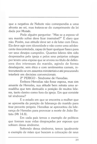que a negativa de Nabote não correspondia a uma
afronta ao rei, mas tratava-se do cumprimento da lei
dada por Moisés.
Pode alguém perguntar: “Mas se a esposa vê
seu marido sofrer deve ficar insensível?” E claro que
não. Porém, sua atitude deve ser a de lutar com Deus.
Ela deve agir com idoneidade e não como uma adoles­
cente descontrolada, capaz de fazer qualquer fiasco para
ver seus desejos cumpridos. Quantos líderes têm sido
desprezados pela igreja e pelos seus próprios colegas
por terem uma esposa que se arvora no título de defen­
sora dos interesses do marido, agindo de forma
deselegante, sem ética e com sentimentos carnais, in-
trometendo-se em assuntos ministeriais e até procurando
interferir em decisões convencionais.
2o PERIGO - Síndrome de Herodias.
Embora Herodias não fosse esposa, mas sim
amante de Herodes, sua atitude bem retrata uma ar­
madilha que tem destruído a posição de muitos líde­
res, tanto dentro como fora da igreja. Em que consiste
tal síndrome?
E o estado em que se encontra a mulher que
se aproveita da posição de liderança do marido para
tirar proveito próprio. Herodias se aproveitou da lide­
rança de Herodes para provocar a morte de João Ba­
tista (Mt 14.8).
Em cada país temos o exemplo de políticos
que tiveram suas vidas desgraçadas por esposas que
sofriam dessa síndrome.
Sofrendo dessa síndrome, temos igualmente
o exemplo de mães que buscam a colocação de seus
39
 