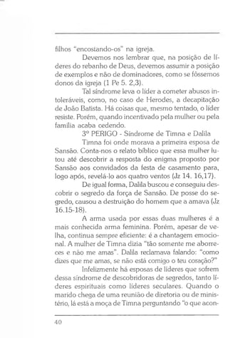 filhos “encostando-os” na igreja.
Devemos nos lembrar que, na posição de lí­
deres do rebanho de Deus, devemos assumir a posição
de exemplos e não de dominadores, como se fôssemos
donos da igreja (1 Pe 5. 2,3).
Tal síndrome leva o líder a cometer abusos in­
toleráveis, como, no caso de Herodes, a decapitação
de João Batista. Há coisas que, mesmo tentado, o líder
resiste. Porém, quando incentivado pela mulher ou pela
família acaba cedendo.
3o PERIGO - Síndrome de Timna e Dalila
Timna foi onde morava a primeira esposa de
Sansão. Conta-nos o relato bíblico que essa mulher lu­
tou até descobrir a resposta do enigma proposto por
Sansão aos convidados da festa de casamento para,
logo após, revelá-lo aos quatro ventos (Jz 14. 16,17).
De igual forma, Dalila buscou e conseguiu des­
cobrir o segredo da força de Sansão. De posse do se­
gredo, causou a destruição do homem que a amava (Jz
16.15-18).
A arma usada por essas duas mulheres é a
mais conhecida arma feminina. Porém, apesar de ve­
lha, continua sempre eficiente: é a chantagem emocio­
nal. A mulher de Timna dizia “tão somente me aborre­
ces e não me amas”. Dalila reclamava falando: “como
dizes que me amas, se não está comigo o teu coração?”
Infelizmente há esposas de líderes que sofrem
dessa síndrome de descobridoras de segredos, tanto lí­
deres espirituais como líderes seculares. Quando o
marido chega de uma reunião de diretoria ou de minis­
tério, lá está a moça de Timna perguntando “o que acon­
40
 