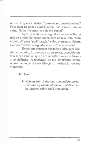 teceu? O que foi falado? Como ficou o caso da fulana?
Para mim tu podes contar, afinal nós somos uma só
carne. Se tu me amas tu vais me contar”.
Após, já senhora do segredo, a moça de Timna
não vê a hora de encontrar-se com aquela irmã “bem
espiritual” para “pedir oração” sobre o assunto. Vejam,
ela não “revela” o segredo, apenas “pede oração” .
Temos que entender que todo o líder, quer ecle­
siástico ou não, é uma caixa de segredos, especialmen­
te o líder espiritual, que é um receptáculo de confissões
e confidências. A revelação de tais confissões levará,
seguramente, à desmoralização e destruição de seu
ministério.
Parafixar:
1- Cite as três síndromes que podem pertur­
bar uma esposa de obreiro e, sinteticamen­
te, disserte sobre cada uma delas.
41
 