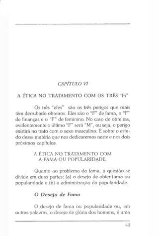 CAPÍTULO VI
A ÉTICA NO TRATAMENTO COM OS TRÊS “Fs”
Os três “efes” são os três perigos que mais
têm derrubado obreiros. Eles são o “F” de fama, o “F”
de finanças e o “F” de feminino. No caso de obreiras,
evidentemente o último “F” será “M” , ou seja, o perigo
existirá no trato com o sexo masculino. É sobre o estu­
do dessa matéria que nos dedicaremos neste e nos dois
próximos capítulos.
A ÉTICA NO TRATAMENTO COM
A FAMA OU POPULARIDADE.
Quanto ao problema da fama, a questão se
divide em duas partes: (a) o desejo de obter fama ou
popularidade e (b) a administração da popularidade.
O Desejo de Fama
O desejo de fama ou popularidade ou, em
outras palavras, o desejo de glória dos homens, é uma
43
 