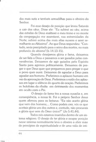 das mais sutis e terríveis armadilhas para o obreiro do
Senhor.
Foi esse desejo de posição que levou Satanás
a cair dos céus. Disse ele: “Eu subirei ao céu; acima
das estrelas de Deus exaltarei o meu trono e no monte
da congregação me assentarei, nas extremidades do
Norte; subirei acima das mais altas nuvens e serei se­
melhante ao Altíssimo” .Ao que Deus respondeu: “Con­
tudo, serás precipitado para o reino dos mortos, no mais
profundo do abismo”(Is 14.13-15).
Quando desejamos glória e fama, deixamos
de ser fiéis a Deus e passamos a ser guiados pelas con­
veniências. Deixamos de agir guiados pelo Espírito
Santo para agirmos politicamente. Deixamos de pre­
gar o que Deus quer que preguemos para pregar o que
o povo quer ouvir. Deixamos de agradar a Deus para
agradar aos homens. Preferimos o aplauso humano em
vez da aprovação de Deus. Preferimos o ruído dos aplau­
sos em lugar o silêncio do quarto de oração. Preferimos
os holofotes da ribalta em detrimento dos momentos
em oculto com o Pai.
O desejo de fama tira a nossa ousadia e, em
conseqüência, a nossa fé. Foi o próprio Senhor Jesus
quem afirmou para os fariseus: “Eu não aceito glória
que vem dos homens;... Como podeis crer, vós os que
aceitais glória uns dos outros e, contudo, não procurais
a glória que vem do Deus único?” (Jo 5.41,44).
Todos nós estamos inseridos dentro de um sis­
tema religioso. O desejo de ter glória e ocupar posição
nesse sistema normalmente leva o obreiro a abrir mão
de princípios de espiritualidade e de uma vida de inti­
 