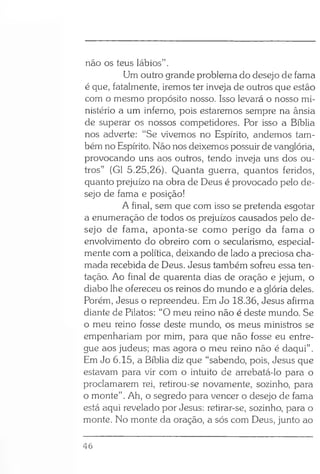 não os teus lábios” .
Um outro grande problema do desejo de fama
é que, fatalmente, iremos ter inveja de outros que estão
com o mesmo propósito nosso. Isso levará o nosso mi­
nistério a um inferno, pois estaremos sempre na ânsia
de superar os nossos competidores. Por isso a Bíblia
nos adverte: “Se vivemos no Espírito, andemos tam­
bém no Espírito. Não nos deixemos possuir de vanglória,
provocando uns aos outros, tendo inveja uns dos ou­
tros” (G1 5.25,26). Quanta guerra, quantos feridos,
quanto prejuízo na obra de Deus é provocado pelo de­
sejo de fama e posição!
A final, sem que com isso se pretenda esgotar
a enumeração de todos os prejuízos causados pelo de­
sejo de fama, aponta-se como perigo da fama o
envolvimento do obreiro com o secularismo, especial­
mente com a política, deixando de lado a preciosa cha­
mada recebida de Deus. Jesus também sofreu essa ten­
tação. Ao final de quarenta dias de oração e jejum, o
diabo lhe ofereceu os reinos do mundo e a glória deles.
Porém, Jesus o repreendeu. Em Jo 18.36, Jesus afirma
diante de Pilatos: “O meu reino não é deste mundo. Se
o meu reino fosse deste mundo, os meus ministros se
empenhariam por mim, para que não fosse eu entre­
gue aos judeus; mas agora o meu reino não é daqui” .
Em Jo 6.15, a Bíblia diz que “sabendo, pois, Jesus que
estavam para vir com o intuito de arrebatá-lo para o
proclamarem rei, retirou-se novamente, sozinho, para
o monte”. Ah, o segredo para vencer o desejo de fama
está aqui revelado por Jesus: retirar-se, sozinho, para o
monte. No monte da oração, a sós com Deus, junto ao
46
 