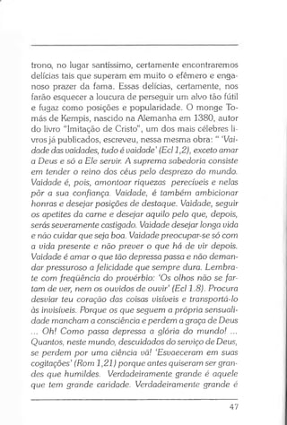 trono, no lugar santíssimo, certamente encontraremos
delícias tais que superam em muito o efêmero e enga­
noso prazer da fama. Essas delícias, certamente, nos
farão esquecer a loucura de perseguir um alvo tão fútil
e fugaz como posições e popularidade. O monge To­
más de Kempis, nascido na Alemanha em 1380, autor
do livro “Imitação de Cristo”, um dos mais célebres li­
vros já publicados, escreveu, nessa mesma obra: “ ‘Vai­
dade das uaidades, tudo é vaidade’ (Ecl 1,2), exceto amar
a Deus e só a Ele servir. A suprema sabedoria consiste
em tender o reino dos céus pelo desprezo do mundo.
Vaidade é, pois, amontoar riquezas perecíveis e nelas
pôr a sua confiança. Vaidade, é também ambicionar
honras e desejar posições de destaque. Vaidade, seguir
os apetites da carne e desejar aquilo pelo que, depois,
serás severamente castigado. Vaidade desejar longa vida
e não cuidar que seja boa. Vaidade preocupar-se só com
a vida presente e não prever o que há de vir depois.
Vaidade é amar o que tão depressa passa e não deman­
dar pressuroso a felicidade que sempre dura. Lembra-
te com freqüência do provérbio: ‘Os olhos não se far­
tam de ver, nem os ouvidos de ouvir’ (Ecl 1.8). Procura
desviar teu coração das coisas visíveis e transportá-lo
às invisíveis. Porque os que seguem a própria sensuali­
dade mancham a consciência e perdem a graça de Deus
... Oh! Como passa depressa a glória do mundo! ...
Quantos, neste mundo, descuidados do serviço de Deus,
se perdem por uma ciência vã! ‘Esvaeceram em suas
cogitações’ (Rom 1,21) porque antes quiseram ser gran­
des que humildes. Verdadeiramente grande é aquele
que tem grande caridade. Verdadeiramente grande é
47
 