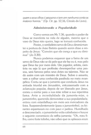 quem aseus olhos é pequeno e tem em nenhumacontaas
maiores honras.” (Op. Cit. pp. 12,16, Círculo do Livro).
Administrando a Popularidade
Como vemos em Mc 7.36, quando o poder de
Deus se manifesta na vida de alguém, mesmo que o
vaso de Deus não queira, logo se tornará conhecido.
Porém, o verdadeiro servo de Deus deverá man­
ter a postura de João Batista quando assim disse a res­
peito de Jesus: “Convém que ele cresça e que eu dimi­
nua” (Jo 3.30).
Nunca podemos esquecer que a fama de um
servo de Deus não se dá pelo que ele faz ou é, mas pelo
que Deus faz por meio dele. Um jogador, artista, cien­
tista ou seja lá que profissão desempenhar uma pes­
soa, será famoso pelos seus dotes ou talentos. Não se
dá assim com um ministro de Deus. Sobre o assunto,
vem a calhar uma conhecida parábola no meio evan­
gélico. Conta-se que o jumento que conduziu Jesus na
entrada triunfal em Jerusalém, entusiasmado com a
aclamação popular, depois de ser liberado por Jesus,
correu a contar para a sua mãe sobre a sua repentina
fama. Ante a incredulidade da jumenta-mãe, o
jumentinho, querendo demonstrar a sua popularidade,
entrou com estardalhaço em meio aos mercadores da
feira. Surpreendentemente (para o jumentinho), os fei­
rantes espantaram-no com paus e pedras. Humilhado
e desconsolado, o jumentinho volta cabisbaixo e houve
o seguinte comentário da velha jumenta: “Oh, meu fi­
lho, como foste tolinho, não sabes que os aplausos eram
48
 