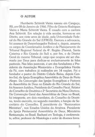 O AUTOR
Humberto Schimitt Vieira nasceu em Canguçu,
RS, em 08 de Janeiro de 1966. Filho de Octavio Rodrigues
Vieira e Maria Schimitt Vieira. E casado com a cantora
Ana Schimitt. Em relação à vida secular, formou-se em
Direito, aos vinte anos de idade, pela Universidade Fede­
ral do Rio Grande do Sul (UFRGS). Exerceu a advocacia,
foi assessor de Desembargador Federal e, depois, assumiu
os cargos de Coordenador Jurídico e de Planejamento do
Tribunal Regional Federal da 4a. Região (Paraná, Santa
Catarina e Rio Grande do Sul) e, por fim, o de Diretor
Geral do mesmo Tribunal, cargo que ocupou até ser cha­
mado por Deus para dedicar-se exclusivamente às lides
pastorais. Nas lides pastorais, é um dos fundadores e Pre­
sidente da Associação Missionária e Evangelística Heróis
da Fé, com trabalhos já realizados em 14 nações. Foi o
fundador e pastor do Distrito Cidade Baixa, depois Cen-
tro-Sul, da Igreja Evangélica Assembléia de Deus de Porto
Alegre. Da Convenção das Igrejas Evangélicas e Pastores
da Assembléia de Deus no Estado do Rio Grande do Sul,
foi Assessor Jurídico, Presidente do Conselho Fiscal, Relator
do Conselho de Doutrina e 2oSecretário da Mesa Diretora.
Da Convenção Geral das Assembléias de Deus no Brasil,
foi integrante, em dois mandatos, do Conselho de Doutri­
na, tendo exercido, no segundo mandato, a função de Se­
cretário do Conselho. E presidente do “Restoration
Ministries”, nos Estados Unidos da América. Presidente
da Igreja Pentecostal Assembléia de Deus, Ministério
Restauração, no Brasil. Bacharel em Teologia, é conferencis­
ta, editor, professor de Missiologia e autor de diversos livros.
5
 