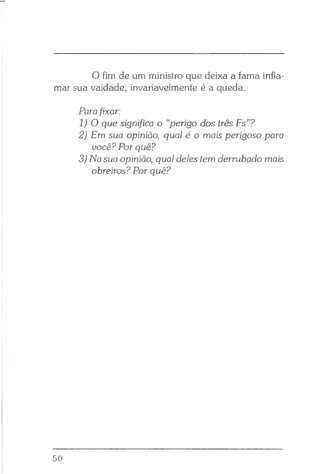 O fim de um ministro que deixa a fama infla­
mar sua vaidade, invariavelmente é a queda.
Parafixar:
1 ) 0 que significa o “perigo dos três Fs”?
2) Em sua opinião, qual é o mais perigoso para
você? Por quê?
3) Na sua opinião, qual deles tem derrubado mais
obreiros? Por quê?
50
 