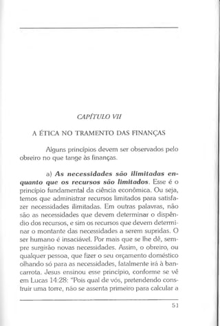 CAPÍTULO VII
A ÉTICA NO TRAMENTO DAS FINANÇAS
Alguns princípios devem ser observados pelo
obreiro no que tange às finanças.
a) A s necessidades são ilimitadas en­
quanto que os recursos são limitados. Esse é o
princípio fundamental da ciência econômica. Ou seja,
temos que administrar recursos limitados para satisfa­
zer necessidades ilimitadas. Em outras palavras, não
são as necessidades que devem determinar o dispên­
dio dos recursos, e sim os recursos que devem determi­
nar o montante das necessidades a serem supridas. O
ser humano é insaciável. Por mais que se lhe dê, sem­
pre surgirão novas necessidades. Assim, o obreiro, ou
qualquer pessoa, que fizer o seu orçamento doméstico
olhando só para as necessidades, fatalmente irá à ban­
carrota. Jesus ensinou esse princípio, conforme se vê
em Lucas 14:28: “Pois qual de vós, pretendendo cons­
truir uma torre, não se assenta primeiro para calcular a
51
 