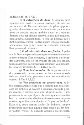 padece e dá” (SI 37.21).
e) .A estratégia de José. O obreiro deve
aprender com José. Por divina revelação, ele interpre­
tou o sonho do Faraó e orientou o império egípcio a
guardar alimento nos anos de abundância para ter nos
anos de penúria. Assim também deve ser o obreiro.
Sempre deve ter alguma reserva, ainda que pequena,
para alguma eventualidade. Porém, há pessoas que o
dinheiro parece brasa. Se têm algum recurso, saem de­
sesperadas para gastar, como se o dinheiro estivesse
lhes queimando as mãos.
f) O obreiro não deve ser fiador. A pala­
vra de Deus é repleta de passagens orientando o crente
a não ser fiador. Com o obreiro, o problema de ser fia­
dor aumenta, pois se for avalista de um dos irmãos,
todos os demais que precisarem de fiança vão procurá-
lo. Leia-se Provérbios 6.1, 11.15 e 17.18.
g) Bom testemunho. Os negócios realiza­
dos pelo obreiro devem causar um bom testemunho de
toda a comunidade, pois esse é um dos requisitos do
obreiro: 1 Tm 3.5,7,12.
h) Não avarentos ou gananciosos. A Bí­
blia expressamente exige que o obreiro não seja cobi­
çoso de dinheiro. A avareza é idolatria. Antes de dese­
jar receber, o obreiro deve estar disposto a dar. E im­
pressionante ver que alguns obreiros, que ensinam tão
bem os crentes a dar, são tão sovinas e avarentos que o
máximo que dão para alguém é “a paz do Senhor”.
Esses tais, estão sempre ávidos de dinheiro, sempre
procurando extorquir alguma coisa aqui e ali. Em Isra­
el há dois “mares” . O Lago de Galiléia e o Mar Morto.
53
 