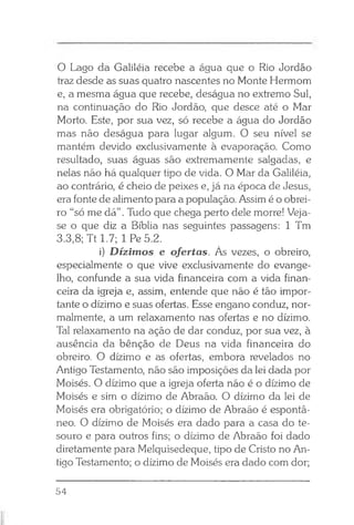 O Lago da Galiléia recebe a água que o Rio Jordão
traz desde as suas quatro nascentes no Monte Hermom
e, a mesma água que recebe, deságua no extremo Sul,
na continuação do Rio Jordão, que desce até o Mar
Morto. Este, por sua vez, só recebe a água do Jordão
mas não deságua para lugar algum. O seu nível se
mantém devido exclusivamente à evaporação. Como
resultado, suas águas são extremamente salgadas, e
nelas não há qualquer tipo de vida. O Mar da Galiléia,
ao contrário, é cheio de peixes e, já na época de Jesus,
era fonte de alimento para a população. Assim é o obrei­
ro “só me dá”. Tudo que chega perto dele morre! Veja-
se o que diz a Bíblia nas seguintes passagens: 1 Tm
3.3,8; Tt 1.7; 1 Pe 5.2.
i) Dízimos e ofertas. As vezes, o obreiro,
especialmente o que vive exclusivamente do evange­
lho, confunde a sua vida financeira com a vida finan­
ceira da igreja e, assim, entende que não é tão impor­
tante o dízimo e suas ofertas. Esse engano conduz, nor­
malmente, a um relaxamento nas ofertas e no dízimo.
Tal relaxamento na ação de dar conduz, por sua vez, à
ausência da bênção de Deus na vida financeira do
obreiro. O dízimo e as ofertas, embora revelados no
Antigo Testamento, não são imposições da lei dada por
Moisés. O dízimo que a igreja oferta não é o dízimo de
Moisés e sim o dízimo de Abraão. O dízimo da lei de
Moisés era obrigatório; o dízimo de Abraão é espontâ­
neo. O dízimo de Moisés era dado para a casa do te­
souro e para outros fins; o dízimo de Abraão foi dado
diretamente para Melquisedeque, tipo de Cristo no An­
tigo Testamento; o dízimo de Moisés era dado com dor;
54
 
