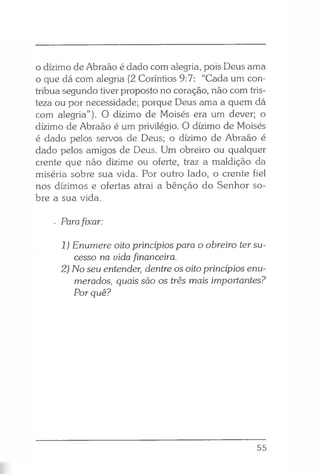 o dízimo de Abraão é dado com alegria, pois Deus ama
o que dá com alegria (2 Coríntios 9:7: “Cada um con­
tribua segundo tiver proposto no coração, não com tris­
teza ou por necessidade; porque Deus ama a quem dá
com alegria”). O dízimo de Moisés era um dever; o
dízimo de Abraão é um privilégio. O dízimo de Moisés
é dado pelos servos de Deus; o dízimo de Abraão é
dado pelos amigos de Deus. Um obreiro ou qualquer
crente que não dizime ou oferte, traz a maldição da
miséria sobre sua vida. Por outro lado, o crente fiel
nos dízimos e ofertas atrai a bênção do Senhor so­
bre a sua vida.
. Parafixar:
1 ) Enumere oito princípios para o obreiro ter su­
cesso na uida financeira.
2) No seu entender, dentre os oito princípios enu­
merados, quais são os três mais importantes?
Por quê?
55
 