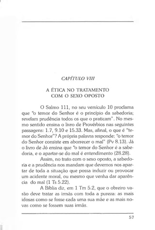 CAPÍTULO VIII
A ÉTICA NO TRATAMENTO
COM O SEXO OPOSTO
O Salmo 111, no seu versículo 10 proclama
que “o temor do Senhor é o princípio da sabedoria;
revelam prudência todos os que o praticam” . No mes­
mo sentido ensina o livro de Provérbios nas seguintes
passagens: 1.7, 9.10 e 15.33. Mas, afinal, o que é “te­
mor do Senhor”? A própria palavra responde: “o temor
do Senhor consiste em aborrecer o mal” (Pv 8.13). Já
o livro de Jó ensina que “o temor do Senhor é a sabe­
doria, e o apartar-se do mal é entendimento (28.28).
Assim, no trato com o sexo oposto, a sabedo­
ria e a prudência nos mandam que devemos nos apar­
tar de toda a situação que possa induzir ou provocar
um acidente moral, ou mesmo que venha dar aparên­
cia do mal (1 Ts 5.22).
A Bíblia diz, em 1 Tm 5.2, que o obreiro va­
rão deve tratar as irmãs com toda a pureza: as mais
idosas como se fosse cada uma sua mãe e as mais no­
vas como se fossem suas irmãs.
57
 