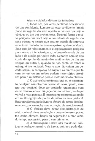Alguns cuidados devem ser tomados:
a) todos nós, por vezes, sentimos necessidade
de um confidente. Lembre-se: esse confidente jamais
pode ser alguém do sexo oposto, a não ser que seja o
cônjuge ou um dos progenitores. De igual forma é mui­
to perigoso que você seja o confidente de alguém do
sexo oposto. A pessoa que está em estado de carência
emocional muito facilmente se apaixona pelo confidente.
Esse tipo de relacionamento é especialmente perigoso
pois, como a intenção é pura, de busca de ajuda de um
lado e de auxílio por outro lado, as partes nem se dão
conta do aprofundamento dos sentimentos de um em
relação ao outro e, quando se dão conta, às vezes o
estrago é irremediável. Mesmo que não caiam em pe­
cado sexual, o complexo de culpa e as marcas que fi­
cam em um ou em ambos podem trazer sérios prejuí­
zos para o ministério e para o matrimônio do obreiro.
b) O aconselhamento pastoral ou o tratamen­
to de algum assunto com pessoa do sexo oposto, sem­
pre que possível, deve ser prestado juntamente com
outro obreiro, com o cônjuge ou, no mínimo, em lugar
visível a mais pessoas. E interessante o sistema adotado
em muitas igrejas de portas de vidro na sala pastoral.
Essa providência pode livrar o obreiro de sérios dissabo­
res como, por exemplo, uma acusação de assédio sexual.
c) O obreiro deve evitar demonstrações de
afeto muito efusivas em relação a pessoa do sexo oposto,
tais como abraços, beijos ou segurar-lhe a mão além
do tempo necessário para o cumprimento.
d) O obreiro jamais deve falar mal do seu côn­
juge a qualquer membro da igreja, pois isso pode des-
58
 