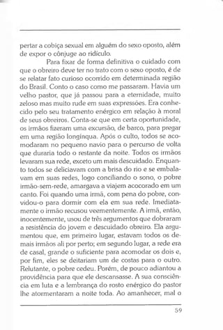 pertar a cobiça sexual em alguém do sexo oposto, além
de expor o cônjuge ao ridículo.
Para fixar de forma definitiva o cuidado com
que o obreiro deve ter no trato com o sexo oposto, é de
se relatar fato curioso ocorrido em determinada região
do Brasil. Conto o caso como me passaram. Havia um
velho pastor, que já passou para a eternidade, muito
zeloso mas muito rude em suas expressões. Era conhe­
cido pelo seu tratamento enérgico em relação à moral
de seus obreiros. Conta-se que em certa oportunidade,
os irmãos fizeram uma excursão, de barco, para pregar
em uma região longínqua. Após o culto, todos se aco­
modaram no pequeno navio para o percurso de volta
que duraria todo o restante da noite. Todos os irmãos
levaram sua rede, exceto um mais descuidado. Enquan­
to todos se deliciavam com a brisa do rio e se embala­
vam em suas redes, logo conciliando o sono, o pobre
irmão-sem-rede, amargava a viajem acocorado em um
canto. Foi quando uma irmã, com pena do pobre, con-
vidou-o para dormir com ela em sua rede. Imediata­
mente o irmão recusou veementemente. A irmã, então,
inocentemente, usou de três argumentos que dobraram
a resistência do jovem e descuidado obreiro. Ela argu­
mentou que, em primeiro lugar, estavam todos os de­
mais irmãos ali por perto; em segundo lugar, a rede era
de casal, grande o suficiente para acomodar os dois e,
por fim, eles se deitariam um de costas para o outro.
Relutante, o pobre cedeu. Porém, de pouco adiantou a
providência para que ele descansasse. A sua consciên­
cia em luta e a lembrança do rosto enérgico do pastor
lhe atormentaram a noite toda. Ao amanhecer, mal o
59
 