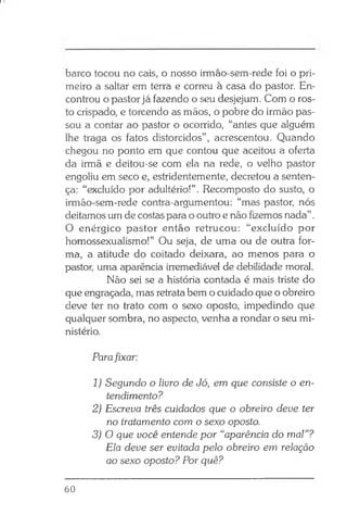 barco tocou no cais, o nosso irmão-sem-rede foi o pri­
meiro a saltar em terra e correu à casa do pastor. En­
controu o pastor já fazendo o seu desjejum. Com o ros­
to crispado, e torcendo as mãos, o pobre do irmão pas­
sou a contar ao pastor o ocorrido, “antes que alguém
lhe traga os fatos distorcidos” , acrescentou. Quando
chegou no ponto em que contou que aceitou a oferta
da irmã e deitou-se com ela na rede, o velho pastor
engoliu em seco e, estridentemente, decretou a senten­
ça: “excluído por adultério!”. Recomposto do susto, o
irmão-sem-rede contra-argumentou: “mas pastor, nós
deitamos um de costas para o outro e não fizemos nada”.
O enérgico pastor então retrucou: “excluído por
homossexualismo!” Ou seja, de uma ou de outra for­
ma, a atitude do coitado deixara, ao menos para o
pastor, uma aparência irremediável de debilidade moral.
Não sei se a história contada é mais triste do
que engraçada, mas retratabem o cuidado que o obreiro
deve ter no trato com o sexo oposto, impedindo que
qualquer sombra, no aspecto, venha a rondar o seu mi­
nistério.
Parafixar:
1) Segundo o livro de Jó, em que consiste o en­
tendimento?
2) Escreva três cuidados que o obreiro deve ter
no tratamento com o sexo oposto.
3) O que você entende por “aparência do mal”?
Ela deve ser evitada pelo obreiro em relação
ao sexo oposto? Por quê?
60
 