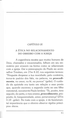 CAPÍTULO IX
A ÉTICA NO RELACIONAMENTO
DO OBREIRO COM A IGREJA
A experiência mostra que muitos homens de
Deus, chamados e vocacionados, falham em seu mi­
nistério por errarem na forma como se relacionam
com a igreja. Daí a preocupação de Paulo ao acon­
selhar Timóteo, em lTm 4.12, nos seguintes termos:
“Ninguém despreze a tua mocidade; pelo contrário,
torna-te padrão dos fiéis, na palavra, no procedi­
mento, no amor, na fé, na pureza” (grifei). O cuida­
do do apóstolo era tanto em relação a esse ponto
que, quando escreveu a segunda carta ao seu filho
ministerial, novamente Paulo lembra: “Tu, porém, tens
seguido, de perto, o meu ensino, procedimento, pro­
pósito, fé, longanimidade, amor, perseverança” (2Tm
3.10 -grifei). No trato com a igreja, é de fundamen­
tal importância que o obreiro observe rígidos princí­
pios éticos.
61
 