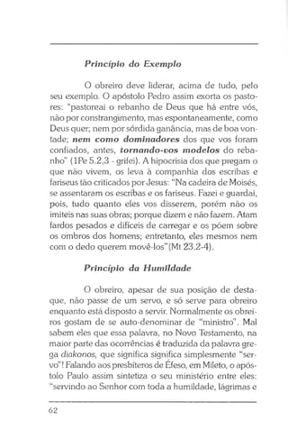 O obreiro deve liderar, acima de tudo, pelo
seu exemplo. O apóstolo Pedro assim exorta os pasto­
res: “pastoreai o rebanho de Deus que há entre vós,
não por constrangimento, mas espontaneamente, como
Deus quer; nem por sórdida ganância, mas de boa von­
tade; nem como dominadores dos que vos foram
confiados, antes, tornando-vos modelos do reba­
nho” (IPe 5.2,3 - grifei). A hipocrisia dos que pregam o
que não vivem, os leva à companhia dos escribas e
fariseus tão criticados por Jesus: “Na cadeira de Moisés,
se assentaram os escribas e os fariseus. Fazei e guardai,
pois, tudo quanto eles vos disserem, porém não os
imiteis nas suas obras; porque dizem e não fazem. Atam
fardos pesados e difíceis de carregar e os põem sobre
os ombros dos homens; entretanto, eles mesmos nem
com o dedo querem movê-los” (Mt 23.2-4).
Princípio da Humildade
O obreiro, apesar de sua posição de desta­
que, não passe de um servo, e só serve para obreiro
enquanto está disposto a servir. Normalmente os obrei­
ros gostam de se auto-denominar de “ministro” . Mal
sabem eles que essa palavra, no Novo Testamento, na
maior parte das ocorrências é traduzida da palavra gre­
ga diakonos, que significa significa simplesmente “ser­
vo”!Falando aos presbíteros de Efeso, em Mileto, o após­
tolo Paulo assim sintetiza o seu ministério entre eles:
“servindo ao Senhor com toda a humildade, lágrimas e
Princípio do Exemplo
62
 
