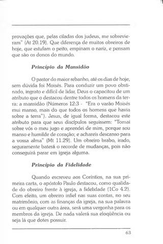 provações que, pelas ciladas dos judeus, me sobrevie­
ram” (At 20.19). Que diferença de muitos obreiros de
hoje, que estufam o peito, empinam o nariz, e pensam
que são os donos do mundo.
Princípio da Mansidão
O pastor do maior rebanho, até os dias de hoje,
sem dúvida foi Moisés. Para conduzir um povo obsti­
nado, ingrato e difícil de lidar, Deus o capacitou de um
atributo que o destacou dentre todos os homens da ter­
ra: a mansidão (Números 12:3 - “Era o varão Moisés
mui manso, mais do que todos os homens que havia
sobre a terra”). Jesus, de igual forma, destacou este
atributo para que seus discípulos seguissem: “Tomai
sobre vós o meu jugo e aprendei de mim, porque sou
manso e humilde de coração; e achareis descanso para
a vossa alma” (Mt 11.29). Um obreiro brabo, irado,
seguramente baterá o recorde de mudanças, pois não
conseguirá parar em igreja alguma.
Princípio da Fidelidade
Quando escreveu aos Coríntios, na sua pri­
meira carta, o apóstolo Paulo destacou, como qualida­
de do obreiro frente à igreja, a fidelidade (ICo 4.2).
Com efeito, um obreiro infiel nas suas contas, no seu
matrimônio, com as finanças da igreja, na sua palavra
ou em qualquer outra área, será uma vergonha para os
membros da igreja. De nada valerá sua eloqüência ou
seja lá que dotes possuir.
63
 