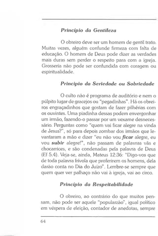 O obreiro deve ser um homem de gentil trato.
Muitas vezes, alguém confunde firmeza com falta de
educação. O homem de Deus pode dizer as verdades
mais duras sem perder o respeito para com a igreja.
Grosseria não pode ser confundida com coragem ou
espiritualidade.
Principio da Seriedade ou Sobriedade
O culto não é programa de auditório e nem o
púlpito lugar de gracejos ou “pegadinhas” . Há os obrei­
ros engraçadinhos que gostam de fazer pilhérias com
os ouvintes. Uma piadinha dessas podem envergonhar
um irmão, fazendo-o passar por um vexame desneces­
sário. Perguntas como “quem vai ficar alegre na vinda
de Jesus?”, só para depois zombar dos irmãos que le­
vantaram a mão e dizer “eu não vou ficar alegre, eu
vou subir alegre!”, não passam de palavras vãs e
chocarrices, e são condenadas pela palavra de Deus
(Ef 5.4). Veja-se, ainda, Mateus 12:36: “Digo-vos que
de toda palavra frívola que proferirem os homens, dela
darão conta no Dia do Juízo”. Lembre-se sempre que
quem quer ver palhaço não vai à igreja, vai ao circo.
Princípio da Respeitabilidade
O obreiro, ao contrário do que muitos pen­
sam, não pode ser aquele “popularzão” , igual político
em véspera de eleição, contador de anedotas, sempre
Princípio da Gentileza
64
 