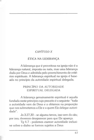 CAPÍTULO X
ÉTICA NA LIDERANÇA
A liderança que é proveitosa na igreja não é a
liderança natural, imposta ou nata, mas uma liderança
dada por Deus e admitida pelo preenchimento de crité­
rios espirituais. A liderança espiritual na igreja é base­
ada no princípio da autoridade espiritual delegada.
PRINCÍPIO DA AUTORIDADE
ESPIRITUAL DELEGADA
A liderança genuinamente espiritual é aquela
fundada neste princípio cujo preceito é o seguinte: “toda
a autoridade vem de Deus e a obtemos na proporção
que nos submetemos a Ele e a quem Ele delegar autori­
dade” .
Jo 3.27,30 - se alguma temos, isso vem do céu;
por isso, devemos desaparecer para que Ele apareça.
Tg 4.7 - podemos exercer autoridade inclusi­
ve sobre o diabo se formos sujeitos a Deus
67
 