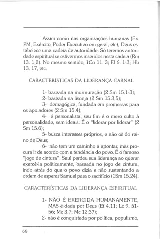 Assim como nas organizações humanas (Ex.
PM, Exército, Poder Executivo em geral, etc), Deus es­
tabelece uma cadeia de autoridade. Só teremos autori­
dade espiritual se estivermos inseridos nesta cadeia (Rm
13. 1,2). No mesmo sentido, ICo 11. 3; Ef 6. 1-3; Hb
13. 17, etc.
CARACTERÍSTICAS DA LIDERANÇA CARNAL
1- baseada na murmuração (2 Sm 15.1-3);
2- baseada na lisonja (2 Sm 15.3,5);
3- demagógica, fundada em promessas para
os apoiadores (2 Sm 15.4);
4- é personalista; seu fim é o mero culto à
personalidade, sem ideais. E o “liderar por liderar” (2
Sm 15.6);
5- busca interesses próprios, e não os do rei­
no de Deus;
6- não tem um caminho a apontar, mas pro­
cura irde acordo com a tendência do povo. E o famoso
“jogo de cintura” . Saul perdeu sua liderança ao querer
exercê-la politicamente, baseada no jogo de cintura,
indo atrás do que o povo dizia e não sustentando a
ordem de esperar Samuel para o sacrifício (ISm 15.24).
CARACTERÍSTICAS DA LIDERANÇA ESPIRITUAL
1- NÃO É EXERCIDA HUMANAMENTE,
MAS é dada por Deus (Ef 4.11; Lc 9. 51-
56; Mc 3.7; Mc 12.37);
2- não é conquistada por política, populismo,
68
 
