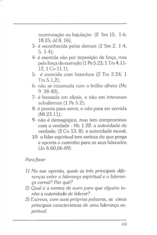 murmuração ou bajulação (2 Sm 15. 1-6;
18.15; Jd 8, 16);
3- é reconhecida pelos demais (2 Sm 2. 1-4;
5. 1-4);
4- é exercida não por imposição de força, mas
pela força do exemplo (1 Pe5.23; 1Tm 4.11-
12, 1 Co 11.1);
5- é exercida com brandura (2 Tm 2.24; 1
Tm 5.1,2);
6- não se incomoda com o brilho alheio (Mc
9. 38-40);
7- é baseada em ideais, e não em interesses
subalternos (1 Pe 5.2);
8- é pronta para servir, e não para ser servida
(Mt 23.11);
9- não é demagógica, mas tem compromisso
com a verdade - Mc 1.22: a autoridade de
verdade; (2 Co 13. 8): a autoridade moral;
10- o líder espiritual tem certeza do que prega
e aponta o caminho para os seus liderados
(Jo 6.60,66-69).
Parafixar:
1) Na sua opinião, quais as três principais dife­
renças entre a liderança espiritual e a lideran­
ça carnal? Por quê?
2) Qual é a norma de ouro para que alguém te­
nha a autoridade de liderar?
3) Escreva, com suas próprias palavras, as cinco
principais características de uma liderança es­
piritual.
69
 