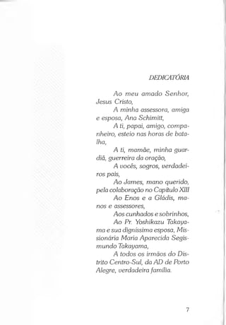 DEDICATÓRIA
Ao meu amado Senhor,
Jesus Cristo,
A minha assessora, amiga
e esposa, Ana Schimitt,
A ti, papai, amigo, compa­
nheiro, esteio nas horas de bata­
lha,
A ti, mamãe, minha guar­
diã, guerreira da oração,
A uocês, sogros, verdadei­
ros pais,
Ao James, mano querido,
pela colaboração no Capítulo XIII
Ao Enos e a Gládis, ma­
nos e assessores,
Aos cunhados e sobrinhos,
Ao Pr. Yoshikazu Takaya-
maesua digníssima esposa, Mis­
sionária Maria Aparecida Segis-
mundo Takayama,
A todos os irmãos do Dis­
trito Centro-Sul, da AD de Porto
Alegre, verdadeira família.
7
 