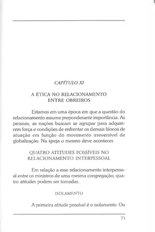CAPÍTULO XI
A ÉTICA NO RELACIONAMENTO
ENTRE OBREIROS
Estamos em uma época em que a questão do
relacionamento assume preponderante importância. As
pessoas, as nações buscam se agrupar para adquiri­
rem força e condições de enfrentar os demais blocos de
atuação em função do movimento irreversível de
globalização. Na igreja o mesmo deve acontecer.
QUATRO ATITUDES POSSÍVEIS NO
RELACIONAMENTO INTERPESSOAL
Em relação a esse relacionamento interpesso­
al entre os ministros de uma mesma congregação, qua­
tro atitudes podem ser tomadas.
ISOLAMENTO
A primeira atitude possível é o isolamento. Ou
71
 