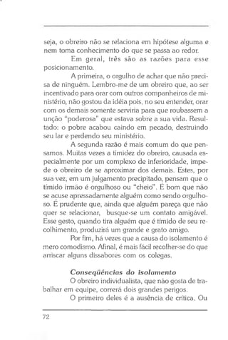 seja, o obreiro não se relaciona em hipótese alguma e
nem toma conhecimento do que se passa ao redor.
Em geral, três são as razões para esse
posicionamento.
A primeira, o orgulho de achar que não preci­
sa de ninguém. Lembro-me de um obreiro que, ao ser
incentivado para orar com outros companheiros de mi­
nistério, não gostou da idéia pois, no seu entender, orar
com os demais somente serviria para que roubassem a
unção “poderosa” que estava sobre a sua vida. Resul­
tado: o pobre acabou caindo em pecado, destruindo
seu lar e perdendo seu ministério.
A segunda razão é mais comum do que pen­
samos. Muitas vezes a timidez do obreiro, causada es­
pecialmente por um complexo de inferioridade, impe­
de o obreiro de se aproximar dos demais. Estes, por
sua vez, em um julgamento precipitado, pensam que o
tímido irmão é orgulhoso ou “cheio”. É bom que não
se acuse apressadamente alguém como sendo orgulho­
so. E prudente que, ainda que alguém pareça que não
quer se relacionar, busque-se um contato amigável.
Esse gesto, quando tira alguém que é tímido de seu re­
colhimento, produzirá um grande e grato amigo.
Por fim, há vezes que a causa do isolamento é
mero comodismo. Afinal, é mais fácil recolher-se do que
arriscar alguns dissabores com os colegas.
Conseqüências do isolamento
O obreiro individualista, que não gosta de tra­
balhar em equipe, correrá dois grandes perigos.
O primeiro deles é a ausência de crítica. Ou
72
 