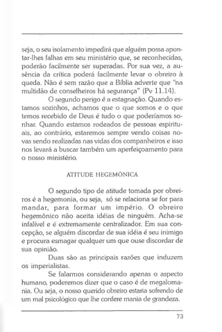 seja, o seu isolamento impedirá que alguém possa apon­
tar-lhes falhas em seu ministério que, se reconhecidas,
poderão facilmente ser superadas. Por sua vez, a au­
sência da crítica poderá facilmente levar o obreiro à
queda. Não é sem razão que a Bíblia adverte que “na
multidão de conselheiros há segurança” (Pv 11.14).
O segundo perigo é a estagnação. Quando es­
tamos sozinhos, achamos que o que somos e o que
temos recebido de Deus é tudo o que poderíamos so­
nhar. Quando estamos rodeados de pessoas espiritu­
ais, ao contrário, estaremos sempre vendo coisas no­
vas sendo realizadas nas vidas dos companheiros e isso
nos levará a buscar também um aperfeiçoamento para
o nosso ministério.
ATITUDE HEGEMÔNICA
O segundo tipo de atitude tomada por obrei­
ros é a hegemonia, ou seja, só se relaciona se for para
mandar, para formar um império. O obreiro
hegemônico não aceita idéias de ninguém. Acha-se
infalível e é extremamente centralizador. Em sua con­
cepção, se alguém discordar de sua idéia é seu inimigo
e procura esmagar qualquer um que ouse discordar de
sua opinião.
Duas são as principais razões que induzem
os imperialistas.
Se falarmos considerando apenas o aspecto
humano, poderemos dizer que o caso é de megaloma­
nia. Ou seja, o nosso querido obreiro estaria sofrendo de
um mal psicológico que lhe confere mania de grandeza.
73
 