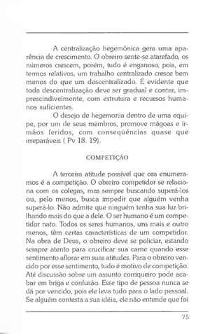 A centralização hegemônica gera uma apa­
rência de crescimento. O obreiro sente-se atarefado, os
números crescem, porém, tudo é enganoso, pois, em
termos relativos, um trabalho centralizado cresce bem
menos do que um descentralizado. É evidente que
toda descentralização deve ser gradual e contar, im-
prescindivelmente, com estrutura e recursos huma­
nos suficientes.
O desejo de hegemonia dentro de uma equi­
pe, por um de seus membros, promove mágoas e ir­
mãos feridos, com conseqüências quase que
irreparáveis ( Pv 18. 19).
COMPETIÇÃO
A terceira atitude possível que ora enumera­
mos é a competição. O obreiro competidor se relacio­
na com os colegas, mas sempre buscando superá-los
ou, pelo menos, busca impedir que alguém venha
superá-lo. Não admite que ninguém tenha sua luz bri­
lhando mais do que a dele. O ser humano é um compe­
tidor nato. Todos os seres humanos, uns mais e outro
menos, têm certas características de um competidor.
Na obra de Deus, o obreiro deve se policiar, estando
sempre atento para crucificar sua carne quando esse
sentimento aflorar em suas atitudes. Para o obreiro ven­
cido por esse sentimento, tudo é motivo de competição.
Até discussão sobre um assunto corriqueiro pode aca­
bar em briga e confusão. Esse tipo de pessoa nunca se
dá por vencido, pois ele leva tudo para o lado pessoal.
Se alguém contesta a sua idéia, ele não entende que foi
75
 