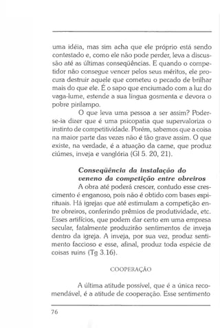 uma idéia, mas sim acha que ele próprio está sendo
contestado e, como ele não pode perder, leva a discus­
são até as últimas conseqüências. E quando o compe­
tidor não consegue vencer pelos seus méritos, ele pro­
cura destruir aquele que cometeu o pecado de brilhar
mais do que ele. E o sapo que enciumado com a luz do
vaga-lume, estende a sua língua gosmenta e devora o
pobre pirilampo.
O que leva uma pessoa a ser assim? Poder-
se-ia dizer que é uma psicopatia que supervaloriza o
instinto de competitividade. Porém, sabemos que a coisa
na maior parte das vezes não é tão grave assim. O que
existe, na verdade, é a atuação da carne, que produz
ciúmes, inveja e vanglória (G1 5. 20, 21).
Conseqüência da instalação do
veneno da competição entre obreiros
A obra até poderá crescer, contudo esse cres­
cimento é enganoso, pois não é obtido com bases espi­
rituais. Há igrejas que até estimulam a competição en­
tre obreiros, conferindo prêmios de produtividade, etc.
Esses artifícios, que podem dar certo em uma empresa
secular, fatalmente produzirão sentimentos de inveja
dentro da igreja. A inveja, por sua vez, produz senti­
mento faccioso e esse, afinal, produz toda espécie de
coisas ruins (Tg 3.16).
COOPERAÇÃO
A última atitude possível, que é a única reco­
mendável, é a atitude de cooperação. Esse sentimento
76
 