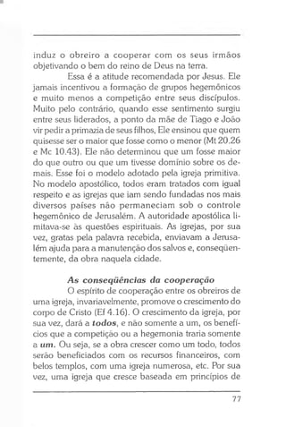 induz o obreiro a cooperar com os seus irmãos
objetivando o bem do reino de Deus na terra.
Essa é a atitude recomendada por Jesus. Ele
jamais incentivou a formação de grupos hegemônicos
e muito menos a competição entre seus discípulos.
Muito pelo contrário, quando esse sentimento surgiu
entre seus liderados, a ponto da mãe de Tiago e João
vir pedir a primazia de seus filhos, Ele ensinou que quem
quisesse ser o maior que fosse como o menor (Mt 20.26
e Mc 10.43). Ele não determinou que um fosse maior
do que outro ou que um tivesse domínio sobre os de­
mais. Esse foi o modelo adotado pela igreja primitiva.
No modelo apostólico, todos eram tratados com igual
respeito e as igrejas que iam sendo fundadas nos mais
diversos países não permaneciam sob o controle
hegemônico de Jerusalém. A autoridade apostólica li­
mitava-se às questões espirituais. As igrejas, por sua
vez, gratas pela palavra recebida, enviavam a Jerusa­
lém ajuda para a manutenção dos salvos e, conseqüen­
temente, da obra naquela cidade.
A s conseqüências da cooperação
O espírito de cooperação entre os obreiros de
uma igreja, invariavelmente, promove o crescimento do
corpo de Cristo (Ef 4.16). O crescimento da igreja, por
sua vez, dará a todos, e não somente a um, os benefí­
cios que a competição ou a hegemonia traria somente
a um. Ou seja, se a obra crescer como um todo, todos
serão beneficiados com os recursos financeiros, com
belos templos, com uma igreja numerosa, etc. Por sua
vez, uma igreja que cresce baseada em princípios de
77
 