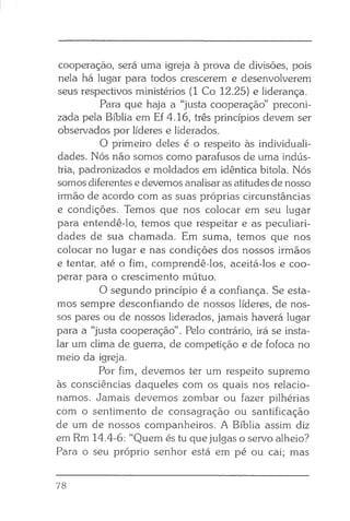 cooperação, será uma igreja à prova de divisões, pois
nela há lugar para todos crescerem e desenvolverem
seus respectivos ministérios (1 Co 12.25) e liderança.
Para que haja a “justa cooperação” preconi­
zada pela Bíblia em Ef 4.16, três princípios devem ser
observados por líderes e liderados.
O primeiro deles é o respeito às individuali­
dades. Nós não somos como parafusos de uma indús­
tria, padronizados e moldados em idêntica bitola. Nós
somos diferentes e devemos analisar as atitudes de nosso
irmão de acordo com as suas próprias circunstâncias
e condições. Temos que nos colocar em seu lugar
para entendê-lo, temos que respeitar e as peculiari­
dades de sua chamada. Em suma, temos que nos
colocar no lugar e nas condições dos nossos irmãos
e tentar, até o fim, comprendê-los, aceitá-los e coo­
perar para o crescimento mútuo.
O segundo princípio é a confiança. Se esta­
mos sempre desconfiando de nossos líderes, de nos­
sos pares ou de nossos liderados, jamais haverá lugar
para a “justa cooperação”. Pelo contrário, irá se insta­
lar um clima de guerra, de competição e de fofoca no
meio da igreja.
Por fim, devemos ter um respeito supremo
às consciências daqueles com os quais nos relacio­
namos. Jamais devemos zombar ou fazer pilhérias
com o sentimento de consagração ou santificação
de um de nossos companheiros. A Bíblia assim diz
em Rm 14.4-6: “Quem és tu que julgas o servo alheio?
Para o seu próprio senhor está em pé ou cai; mas
78
 