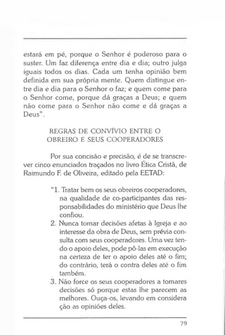 estará em pé, porque o Senhor é poderoso para o
suster. Um faz diferença entre dia e dia; outro julga
iguais todos os dias. Cada um tenha opinião bem
definida em sua própria mente. Quem distingue en­
tre dia e dia para o Senhor o faz; e quem come para
o Senhor come, porque dá graças a Deus; e quem
não come para o Senhor não come e dá graças a
Deus” .
REGRAS DE CONVÍVIO ENTRE O
OBREIRO E SEUS COOPERADORES
Por sua concisão e precisão, é de se transcre­
ver cinco enunciados traçados no livro Ética Cristã, de
Raimundo E de Oliveira, editado pela EETAD:
“1. Tratar bem os seus obreiros cooperadores,
na qualidade de co-participantes das res­
ponsabilidades do ministério que Deus lhe
confiou.
2. Nunca tomar decisões afetas à Igreja e ao
interesse da obra de Deus, sem prévia con­
sulta com seus cooperadores. Uma vez ten­
do o apoio deles, pode pô-las em execução
na certeza de ter o çtpoio deles até o fim;
do contrário, terá o contra deles até o fim
também.
3. Não force os seus cooperadores a tomares
decisões só porque estas lhe parecem as
melhores. Ouça-os, levando em considera
ção as opiniões deles.
79
 