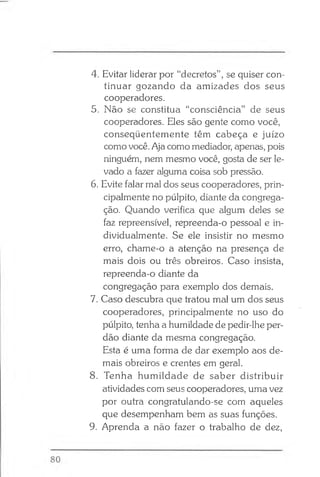 4. Evitar liderar por “decretos”, se quiser con­
tinuar gozando da amizades dos seus
cooperadores.
5. Não se constitua “consciência” de seus
cooperadores. Eles são gente como você,
conseqüentemente têm cabeça e juízo
como você. Aja como mediador, apenas, pois
ninguém, nem mesmo você, gosta de ser le­
vado a fazer alguma coisa sob pressão.
6. Evite falar mal dos seus cooperadores, prin­
cipalmente no púlpito, diante da congrega­
ção. Quando verifica que algum deles se
faz repreensível, repreenda-o pessoal e in­
dividualmente. Se ele insistir no mesmo
erro, chame-o a atenção na presença de
mais dois ou três obreiros. Caso insista,
repreenda-o diante da
congregação para exemplo dos demais.
7. Caso descubra que tratou mal um dos seus
cooperadores, principalmente no uso do
púlpito, tenha a humildade de pedir-lhe per­
dão diante da mesma congregação.
Esta é uma forma de dar exemplo aos de­
mais obreiros e crentes em geral.
8. Tenha humildade de saber distribuir
atividades com seus cooperadores, uma vez
por outra congratulando-se com aqueles
que desempenham bem as suas funções.
9. Aprenda a não fazer o trabalho de dez,
 