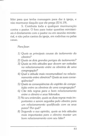 líder para que tenha mensagem para dar à igreja, e
não murmurar daquilo que ele prega (Ef 6.19).
5. Combata toda e qualquer murmuração
contra o pastor. O foro para tratar questões ministeri­
ais é diretamente com o pastor ou em reunião ministe­
rial, e não pelos cantos da igreja, em rodinhas ou pelas
casas.
Parafixar:
1) Quais as principais causas do isolamento do
obreiro?
2) Quais os dois grandes perigos do isolamento?
3) Quais as três atitudes que devem ser evitadas
no relacionamento entre os obreiros de uma
congregação?
4) Qual a atitude mais recomendável no relacio­
namento entre obreiros? Quais as suas conse­
qüências?
5) Quais as conseqüências do espírito de compe­
tição entre os obreiros de uma congregação?
6) Cite três regras para o bom relacionamento
entre o obreiro e seus liderados.
7) No seu entender, quais as duas regras mais im­
portantes a serem seguidas pelo obreiro para
um relacionamento qualificado com os seus
pares? Por quê?
8) Segundo a sua opinião, quais as três atitudes
mais importantes para o obreiro manter um
bom relacionamento com seu líder?
83
 