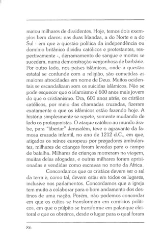 li
matou milhares de dissidentes. Hoje, temos dois exem­
plos bem claros: nas duas Irlandas, a do Norte e a do
Sul - em que a questão política da independência ou
domínio britânico dividiu católicos e protestantes, res­
pectivamente -, derramamento de sangue e mortes se
sucedem, numa demonstração vergonhosa de barbárie.
Por outro lado, nos países islâmicos, onde a questão
estatal se confunde com a religião, são cometidas as
maiores atrocidades em nome de Deus. Muitos ociden­
tais se escandalizam som os suicidas islâmicos. Não se
pode esquecer que o islamismo é 600 anos mais jovem
do que o cristianismo. Ora, 600 anos atrás, os cristãos
católicos, por meio das chamadas cruzadas, fizeram
exatamente o que os islâmicos estão fazendo hoje. A
história simplesmente se repete, somente mudando de
lado os protagonistas. O ataque católico ao mundo ára­
be, para “libertar” Jerusalém, teve o agravante da fa­
mosa cruzada infantil, no ano de 1212 d.C., em que,
atiçados os reinos europeus por pregadores ambulan­
tes, milhares de crianças foram levadas para o campo
de batalha. Milhares de crianças morreram na viagem,
muitas delas afogadas, e outras milhares foram aprisi­
onadas e vendidas como escravas no norte da África.
Concordamos que os cristãos devem ser o sal
da terra e, como tal, devem estar em todos os lugares,
inclusive nos parlamentos. Concordamos que a igreja
tem muito a colaborar para o bom andamento dos des­
tinos de uma nação. Porém, não podemos concordar
em que os cultos se transformem em comícios políti­
cos, em que o púlpito se transforme em palanque elei­
toral e que os obreiros, desde o lugar para o qual foram
86
 