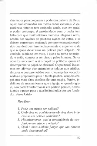 chamados para pregarem a poderosa palavra de Deus,
sejam transformados em meros cabos eleitorais. A ex­
periência histórica tem ensinado, ainda, que, em geral,
o poder corrompe. A proximidade com o poder tem
feito com que muitos líderes, homens íntegros e retos,
cedam aos favores de políticos ávidos de votos, e se
deixem corromper, aceitando comprometimentos espú­
rios que destroém irremediavelmente o argumento de
que a igreja deve estar na política para salgá-la. Na
verdade, o que se tem visto, é que o sal torna-se insípi­
do e então começa a ser pisado pelos homens. Se os
obreiros avocarem a si o papel de políticos, quem irá
desempenhar o papel de obreiros? Os políticos? Insisti­
mos em afirmar que entendemos salutar que cristãos,
sinceros e comprometidos com o evangelho, vocacio­
nados e preparados para a tarefa política, ocupem car­
gos nos mais altos escalões de uma nação. Porém, in­
sistimos da mesma forma que a igreja, enquanto igre­
ja, não pode transformar-se em partido político, desvir­
tuando o papel para o qual foi instituída por seu funda­
dor: Jesus Cristo.
Parafixar:
1) Pode um cristão ser político?
2) O obreiro, na qualidade de obreiro, deve imis-
cuir-se em política partidária?
3) Historicamente, qual a conseqüência da con­
fusão entre estado e religião?
4) Qual a mais sublime função que um obreiro
pode desempenhar?
87
 