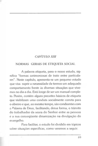 CAPÍTULO XIII
NORMAS GERAIS DE ETIQUETA SOCIAL
A palavra etiqueta, para o nosso estudo, sig­
nifica “formas cerimoniosas de trato entre particula­
res” . Neste capítulo, apresenta-se um pequeno estudo
que visa suprir a necessidade de termos um adequado
comportamento frente às diversas situações que vive­
mos no dia a dia. Está longe de ser um manual comple­
to. Porém, contém alguns preceitos básicos de etiqueta
que viabilizam uma conduta socialmente correta para
o obreiro e que, ao mesmo tempo, são condizentes com
a Palavra de Deus, facilitando, dessa forma, o trânsito
do trabalhador da seara do Senhor entre as pessoas
e a sua conseqüente dinamização na divulgação do
evangelho.
Para facilitar, o estudo foi dividido em tópicos
sobre situações específicas, como veremos a seguir:
89
 