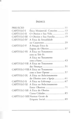 INDICE
PREFÁCIO .............................................................11
CAPÍTULO I Ética Ministerial. Conceito.............13
CAPÍTULO II O Obreiro e Sua Vida......................15
CAPÍTULO III O Obreiro e Sua Família..................19
CAPITULO IV A Ética da Sexualidade
no Casamento.....................................29
CAPÍTULO V A Posição Ética da
Esposa do Obreiro.............................37
CAPÍTULO VI A Ética no Tratamento
com os Três Fs
A Ética no Tratamento
com a Fama..........................................43
CAPÍTULO VII A Ética no Tratamento
das Finanças.........................................51
CAPÍTULO VIIIA Ética no Tratamento
com o Sexo Oposto ...........................57
CAPÍTULO IX A Ética no Relacionamento
do Obreiro com a Igreja...................61
CAPÍTULO X A Ética na Liderança.......................67
CAPÍTULO XI A Ética no Relacionamento
Entre Obreiros...................................71
CAPÍTULO XII A Ética do Obreiro
Como Cidadão....................................85
CAPÍTULO XIII Normas Gerais de
Etiqueta Social....................................89
9
 