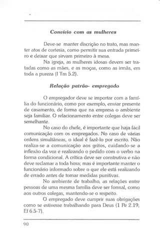 Convívio com as mulheres
Deve-se manter discrição no trato, mas man­
ter atos de cortesia, como permitir sua entrada primei­
ro e deixar que sirvam primeiro à mesa.
Na igreja, as mulheres idosas devem ser tra­
tadas como as mães, e as moças, como as irmãs, em
toda a pureza (I Tm 5.2).
Relação patrão- empregado
O empregador deve se importar com a famí­
lia do funcionário, como por exemplo, enviar presente
de casamento, de forma que na empresa o ambiente
seja familiar. O relacionamento entre colegas deve ser
semelhante.
No caso do chefe, é importante que haja fácil
comunicação com os empregados. No caso de várias
ordens simultâneas, o ideal é fazê-lo por escrito. Não
realiza-se a comunicação aos gritos, cuidando-se a
inflexão da voz e realizando o pedido com o verbo na
forma condicional. A crítica deve ser construtiva e não
deve reclamar a toda hora; mas é importante manter o
funcionário informado sobre o que ele está realizando
de errado antes de tomar medidas punitivas.
No ambiente de trabalho, as relações entre
pessoas de uma mesma família deve ser formal, como
aos outros colegas, mantendo-se o respeito.
O empregado deve cumprir suas obrigações
como se estivesse trabalhando para Deus (1 Pe 2.19;
Ef 6.5-7).
90
 