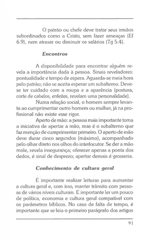 O patrão ou chefe deve tratar seus irmãos
subordinados como a Cristo, sem fazer ameaças (Ef
6.9), nem atrasar ou diminuir os salários (Tg 5.4).
Encontros
A disponibilidade para encontrar alguém re­
vela a importância dada à pessoa. Sinais reveladores:
pontualidade e tempo de espera. Aguarda-se meia hora
pelo patrão; não se aceita esperar um subalterno. Deve-
se ter cuidado com a roupa e a aparência (postura,
corte de cabelos, enfeites, revelam uma personalidade).
Numa relação social, o homem sempre levan­
ta ao cumprimentar outro homem ou mulher, já na pro­
fissional não existe esse rigor.
Aperto de mão: a pessoa mais importante toma
a iniciativa de apertar a mão, mas é o subalterno que
faz menção de cumprimentar primeiro. O aperto de mão
deve durar cinco segundos (máximo), acompanhado
pelo olhar direto nos olhos do interlocutor. Se der a mão
mole, revela insegurança; oferecer apenas a ponta dos
dedos, é sinal de desprezo; apertar demais é grosseria.
Conhecimento de cultura geral
E importante realizar leituras para aumentar
a cultura geral e, com isso, manter trânsito com pesso­
as de vários níveis culturais. É importante ler um pouco
de política, economia e cultura geral compatível com
os parâmetros bíblicos. No caso de falta de tempo, é
importante que se leia o primeiro parágrafo dos artigos
91
 