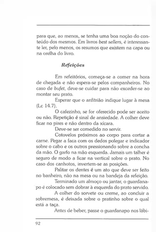 para que, ao menos, se tenha uma boa noção do con­
teúdo dos mesmos. Hm livros best sellers, é interessan­
te ler, pelo menos, os resumos que existem na capa ou
na orelha do livro.
Réfeições
Em refeitórios, começa-se a comer na hora
de chegada e não espera-se pelos companheiros. No
caso de bufet, deve-se cuidar para não exceder-se ao
montar seu prato.
Esperar que o anfitrião indique lugar à mesa
(Lc 14.7).
O cafezinho, se for oferecido pode ser aceito
ou não. Repetição é sinal de ansiedade. A colher deve
ficar no pires e não dentro da xícara.
Deve-se ser comedido no servir.
Cotovelos próximos ao corpo para cortar a
carne. Pegar a faca com os dedos polegar e indicador
sobre o cabo e os outros pressionando sobre a concha
da mão. O garfo na mão esquerda. Jamais um talher é
seguro de modo a ficar na vertical sobre o prato. No
caso dos canhotos, invertem-se as posições.
Palitar os dentes é um ato que deve ser feito
no banheiro, não na mesa ou na bandeja da refeição.
Terminado um almoço ou jantar, o guardana­
po é colocado sem dobrar à esquerda do prato servido.
A colher do sorvete ou creme, ao concluir a
sobremesa, é deixada sobre o pratinho sobre o qual
está a taça.
Antes de beber, passe o guardanapo nos lábi­
92
 