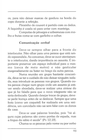 os, para não deixar marcas de gordura na borda do
copo durante a refeição.
Pãozinho de couvert é partido com os dedos.
A faquinha é usada só para untar com manteiga.
Compotas de pêssegos e sobremesas com mo­
lho e frutas come-se com garfinho e colher.
Comunicação verbal
Deve-se sempre olhar para a fronte do
interlocutor. Não olhar para uma pessoa que está sen­
do repreendida. Ao conversar, deve-se ouvir atentamen­
te o interlocutor, dando importância ao assunto. E im­
portante preservar um espaço individual para o mes­
mo (cerca de meio metro) e não gesticular
exageradamente ou bater no braço da outra pessoa.
Numa reunião em grupo bastante concorri­
da, deve-se ter o cuidado de não deixar ninguém isola­
do, mas introduzir as pessoas nos grupos. Quando ou­
tra pessoa chegar num grupo onde um assunto já esti­
ver sendo abordado, deve-se realizar uma síntese do
que já foi falado para que o novo integrante não se
sinta deslocado. Quando desejar trocar de grupo, deve-
se pedir licença antes de se deslocar. Sempre que uma
festa (como um coquetel) for realizado em uma resi­
dência, um convidado não sai sem falar com os donos
da casa.
Deve-se usar palavras brandas, pois “há al­
guns cujas palavras são como pontas de espada, mas
a língua do sábio é saúde” (Pv 12.18).
Chama-se as pessoas pelo nome ou por verbo
93
 