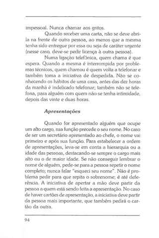 impessoal. Nunca chamar aos gritos.
Quando receber uma carta, não se deve abri-
la na frente de outra pessoa, ao menos que a mesma
tenha sido entregue por essa ou seja de caráter urgente
(nesse caso, deve-se pedir licença à outra pessoa).
Numa ligação telefônica, quem chama é que
espera. Quando a mesma é interrompida por proble­
mas técnicos, quem chamou é quem volta a telefonar e
também toma a iniciativa de despedida. Não se co­
nhecendo os hábitos de uma casa, antes das dez horas
da manhã é indelicado telefonar; também não se tele­
fona, para alguém com quem não se tenha intimidade,
depois das vinte e duas horas.
Apresentações
Quando for apresentado alguém que ocupe
um alto cargo, sua função precede o seu nome. No caso
de ser um secretário apresentado ao chefe, o nome vai
primeiro e após sua função. Para estabelecer a ordem
de apresentações, leva-se em conta a hierarquia ou a
idade das pessoas, destacando-se sempre o cargo mais
alto ou o de maior idade. Se não conseguir lembrar o
nome de alguém, pede-se para a pessoa repetir o nome
completo; nunca falar “esqueci seu nome”. Não é pro­
blema pedir para que repita o sobrenome; é até defe­
rência. A iniciativa de apertar a mão deve partir da
pessoa a quem está sendo feita a apresentação. No caso
de haver cartões de apresentação, a iniciativa deve partir
da pessoa mais importante, que também pedirá o car­
tão da outra.
94
 