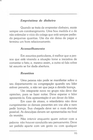Quando se trata de emprestar dinheiro, existe
sempre um constrangimento. Uma boa medida é a de
não estimular o vício do colega que está sempre pedin­
do pequenas quantias. Um dia ele deixa de pagar e
termina um bom relacionamento.
Aconselhamento
Em assuntos particulares, é melhor que a pes­
soa que está vivendo a situação tome a iniciativa de
comentar o fato; e, mesmo assim, a outra só fala sobre
tal assunto se for dada abertura.
Reuniões
Uma pessoa não pode se manifestar sobre o
seu departamento ou congregação quando seu líder
estiver presente, a não ser que peça a devida licença.
Um integrante novo no grupo não deve dar
opiniões, para se fazer notar. Deve esperar o líder
apresentá-lo. Esta apresentação é um dever do líder.
Em caso de atraso, o retardatário não deve
cumprimentar os demais presentes em voz alta e nem
pedir licença. Sua chegada deve ser o mais discreta
possível. As desculpas devem ser apresentadas no final
da reunião.
Não intervir enquanto quem estiver com a
palavra não houver concluído seu pensamento. Deve
ser pedido aparte com um gesto ou com qualquer
Empréstimo de dinheiro
95
 