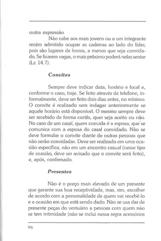 outra expressão.
Não cabe aos mais jovens ou a um integrante
recém admitido ocupar as cadeiras ao lado do líder,
pois são lugares de honra, a menos que seja convida­
do. Se ficarem vagas, o mais próximo poderá nelas sentar
(Lc 14.7).
Convites
Sempre deve indicar data, horário e local e,
conforme o caso, traje. Se feito através de telefone, in­
formalmente, deve ser feito dois dias antes, no mínimo.
O convite é realizado sem indagar anteriormente se
aquele horário está disponível. O mesmo sempre deve
ser recebido de forma cortês, quer seja aceito ou não.
No caso de um casal, quem convida é a esposa, que se
comunica com a esposa do casal convidado. Não se
deve formular o convite diante de outras pessoas que
não serão convidadas. Deve ser realizado em uma oca­
sião específica, não em um encontro casual (nesse tipo
de ocasião, deve ser avisado que o convite será feito),
e, após, confirmado.
Presentes
Não é o preço mais elevado de um presente
que garante sua boa receptividade, mas, sim, escolher
de acordo com a personalidade de quem vai recebê-lo
e a ocasião em que está sendo dado. Não se usa dar de
presente peças do vestuário a pessoas com quem não
se tem intimidade (não se inclui nessa regra acessórios
96
 